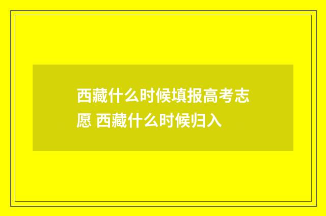 西藏什么时候填报高考志愿 西藏什么时候归入