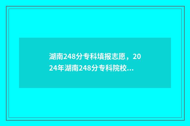 湖南248分专科填报志愿，2024年湖南248分专科院校名单 湖南380分专科