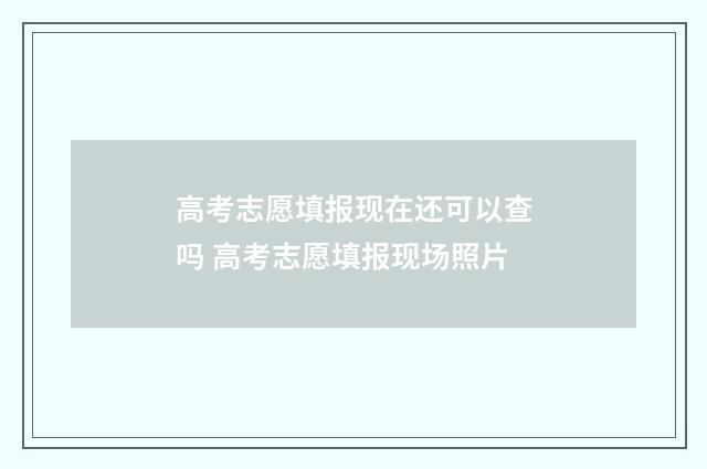 高考志愿填报现在还可以查吗 高考志愿填报现场照片