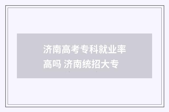 济南高考专科就业率高吗 济南统招大专