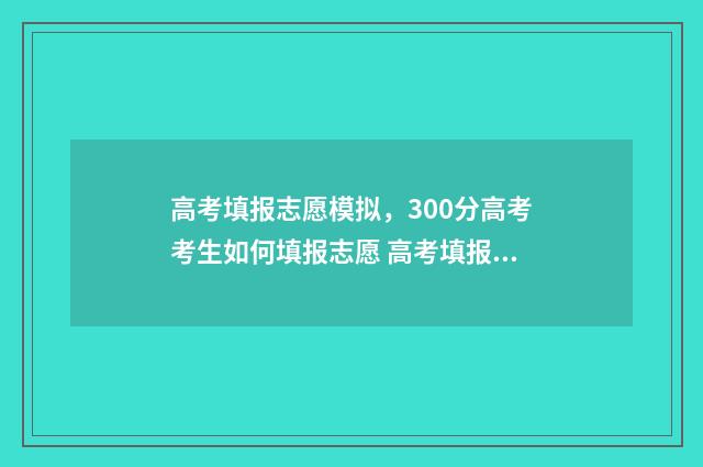 高考填报志愿模拟，300分高考考生如何填报志愿 高考填报志愿模板