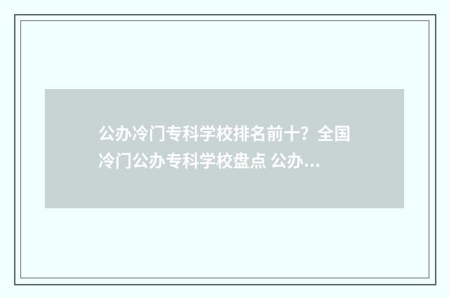 公办冷门专科学校排名前十？全国冷门公办专科学校盘点 公办冷门专科学校排名