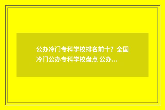 公办冷门专科学校排名前十？全国冷门公办专科学校盘点 公办冷门专科学校排名
