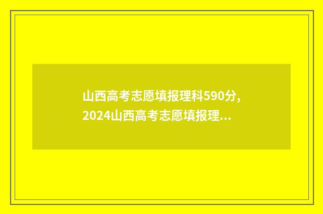 山西高考志愿填报理科590分,2024山西高考志愿填报理科590分能上哪些大学？ 山西高考志愿填报规则