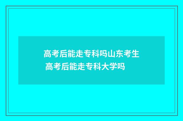 高考后能走专科吗山东考生 高考后能走专科大学吗