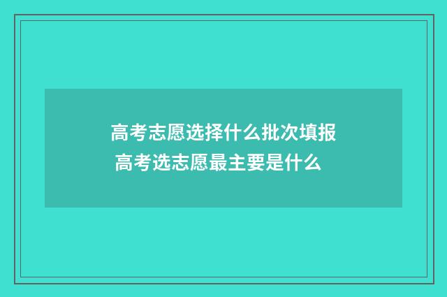 高考志愿选择什么批次填报 高考选志愿最主要是什么