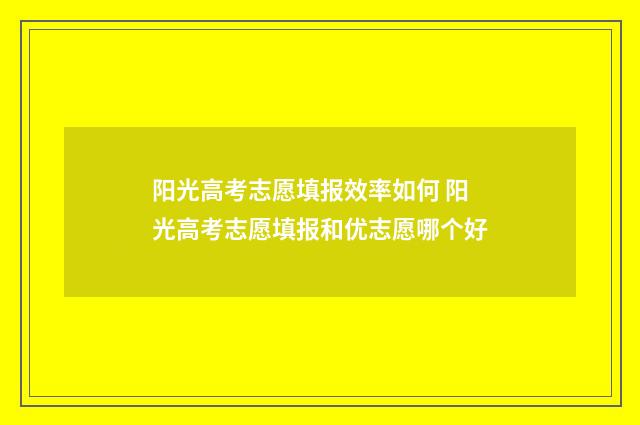 阳光高考志愿填报效率如何 阳光高考志愿填报和优志愿哪个好