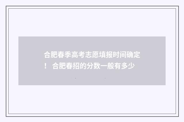 合肥春季高考志愿填报时间确定！ 合肥春招的分数一般有多少