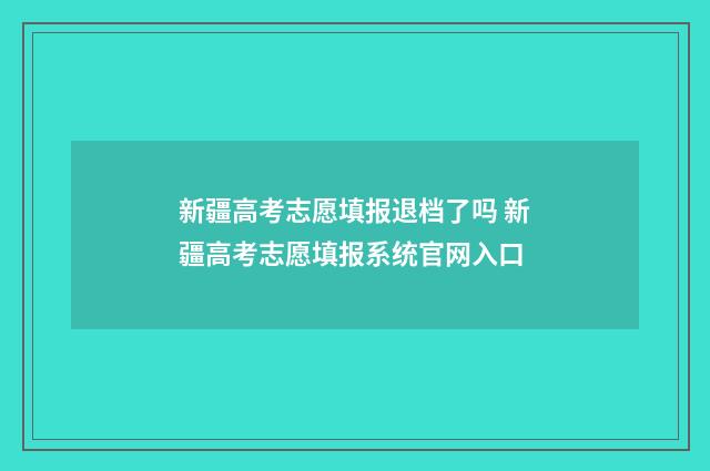 新疆高考志愿填报退档了吗 新疆高考志愿填报系统官网入口