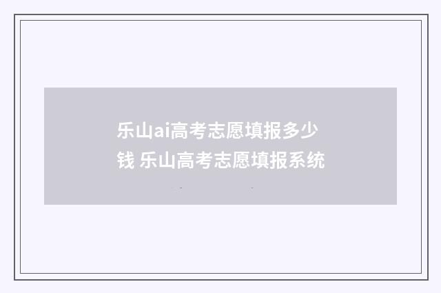 乐山ai高考志愿填报多少钱 乐山高考志愿填报系统