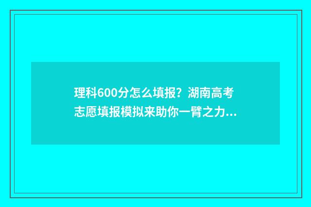 理科600分怎么填报？湖南高考志愿填报模拟来助你一臂之力 理科考600分各科分配