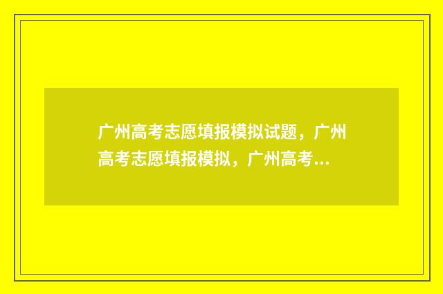 广州高考志愿填报模拟试题，广州高考志愿填报模拟，广州高考志愿填报指南 广州高考志愿填报表