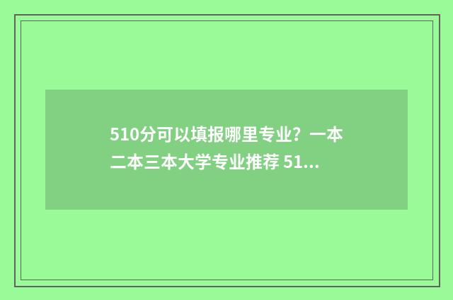 510分可以填报哪里专业？一本二本三本大学专业推荐 510分能不能上一本