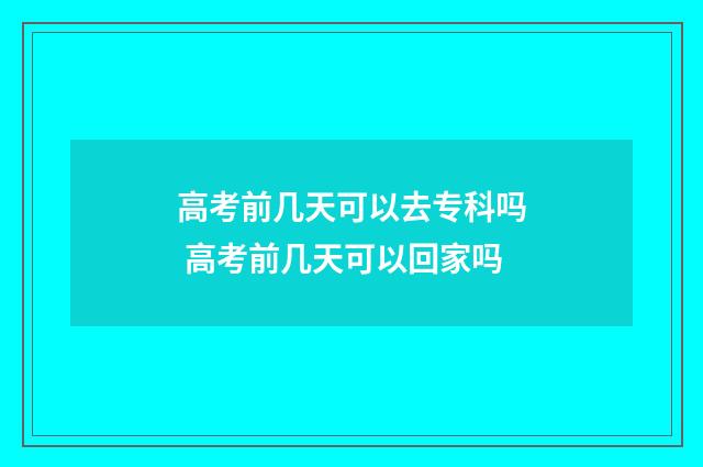 高考前几天可以去专科吗 高考前几天可以回家吗