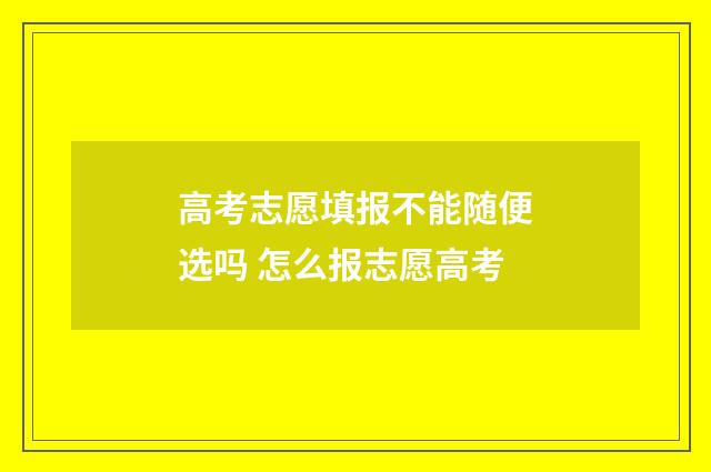 高考志愿填报不能随便选吗 怎么报志愿高考