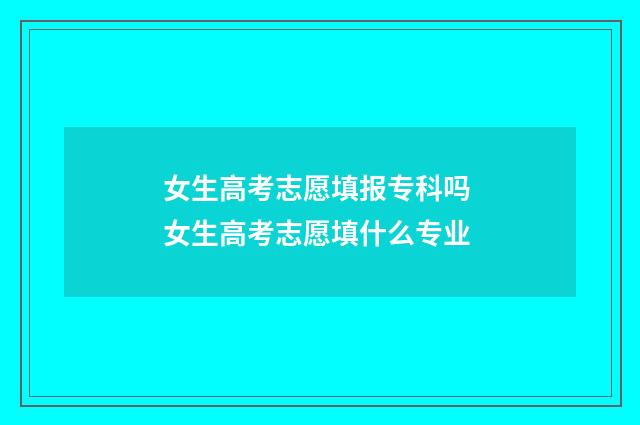 女生高考志愿填报专科吗 女生高考志愿填什么专业
