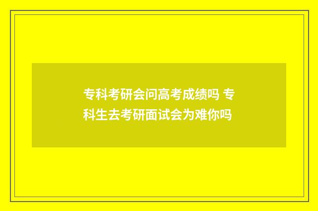 专科考研会问高考成绩吗 专科生去考研面试会为难你吗