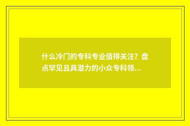 什么冷门的专科专业值得关注？盘点罕见且具潜力的小众专科领域 专科冷门专业排名前十名