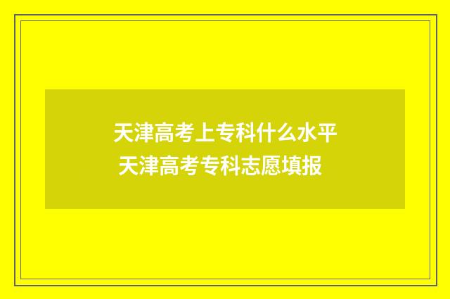 天津高考上专科什么水平 天津高考专科志愿填报
