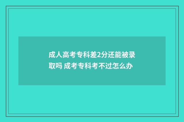 成人高考专科差2分还能被录取吗 成考专科考不过怎么办