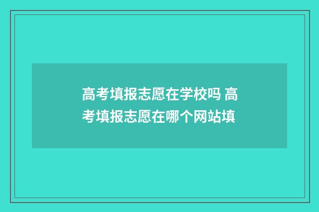 高考填报志愿在学校吗 高考填报志愿在哪个网站填