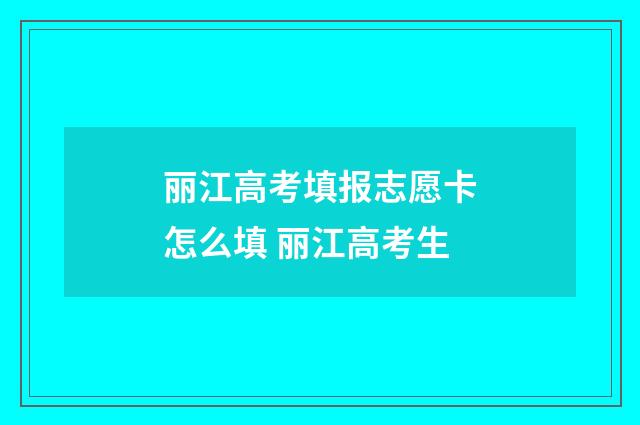 丽江高考填报志愿卡怎么填 丽江高考生