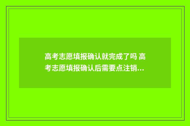 高考志愿填报确认就完成了吗 高考志愿填报确认后需要点注销吗
