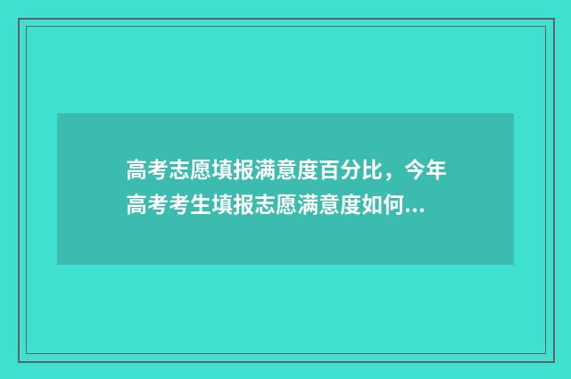 高考志愿填报满意度百分比，今年高考考生填报志愿满意度如何？ 高考志愿填报只有15min
