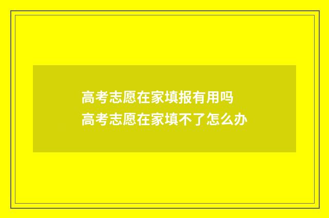 高考志愿在家填报有用吗 高考志愿在家填不了怎么办