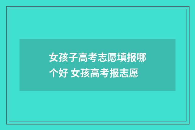 女孩子高考志愿填报哪个好 女孩高考报志愿