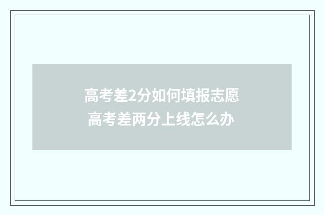 高考差2分如何填报志愿 高考差两分上线怎么办