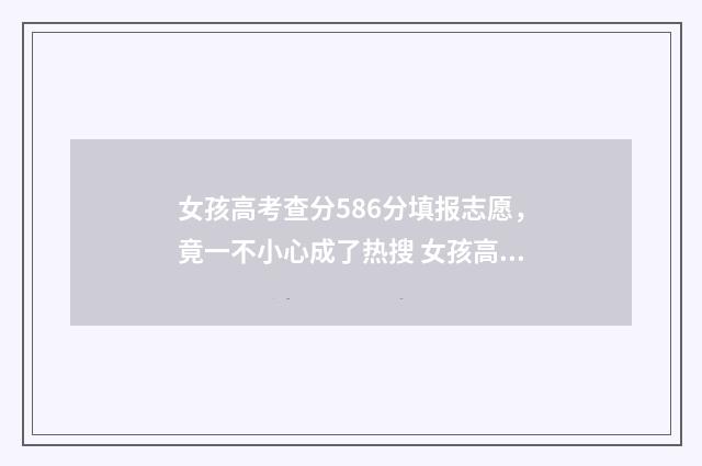 女孩高考查分586分填报志愿，竟一不小心成了热搜 女孩高考查分584分,再查却少了200多分
