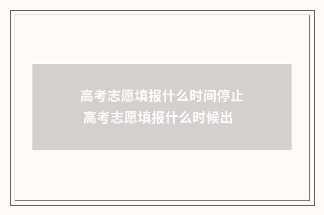 高考志愿填报什么时间停止 高考志愿填报什么时候出