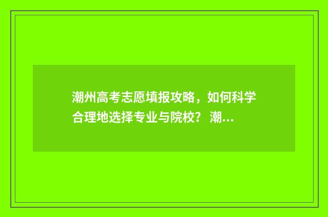 潮州高考志愿填报攻略，如何科学合理地选择专业与院校？ 潮州市高考成绩