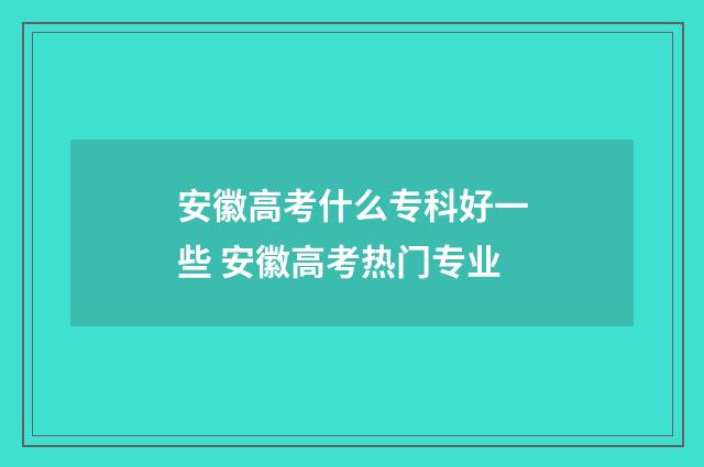 安徽高考什么专科好一些 安徽高考热门专业