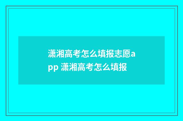 潇湘高考怎么填报志愿app 潇湘高考怎么填报