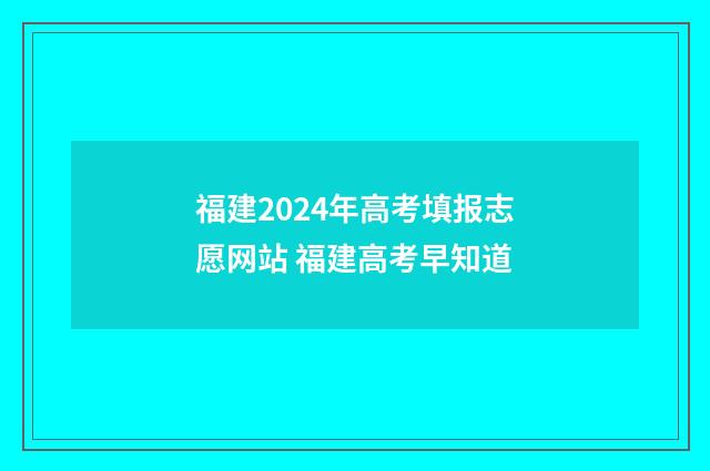 福建2024年高考填报志愿网站 福建高考早知道