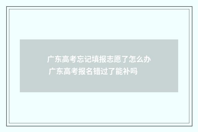 广东高考忘记填报志愿了怎么办 广东高考报名错过了能补吗