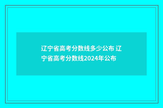 辽宁省高考分数线多少公布 辽宁省高考分数线2024年公布