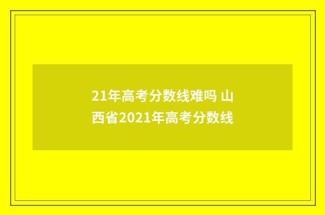 21年高考分数线难吗 山西省2021年高考分数线
