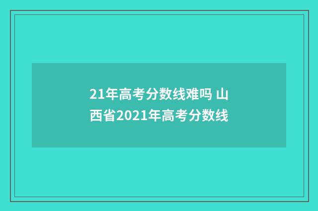 21年高考分数线难吗 山西省2021年高考分数线