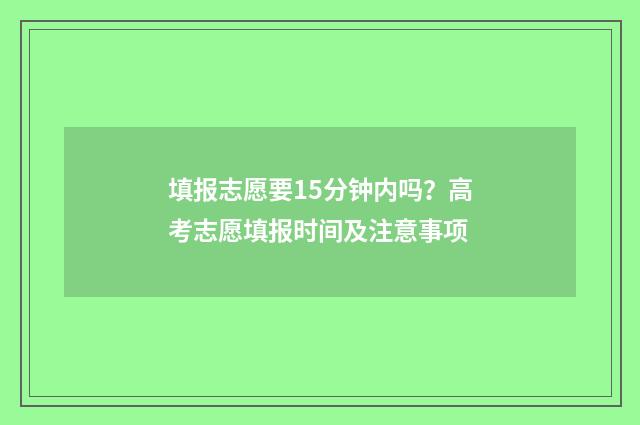填报志愿要15分钟内吗？高考志愿填报时间及注意事项