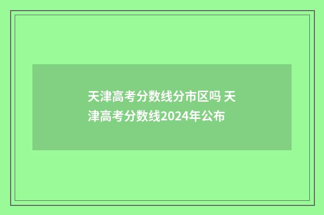 天津高考分数线分市区吗 天津高考分数线2024年公布