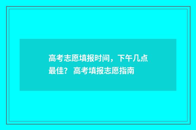 高考志愿填报时间，下午几点最佳？ 高考填报志愿指南