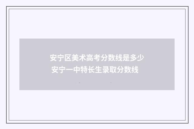 安宁区美术高考分数线是多少 安宁一中特长生录取分数线