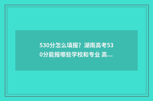 530分怎么填报？湖南高考530分能报哪些学校和专业 高考分数530分,如何报考?