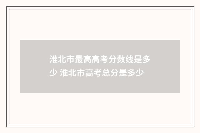 淮北市最高高考分数线是多少 淮北市高考总分是多少