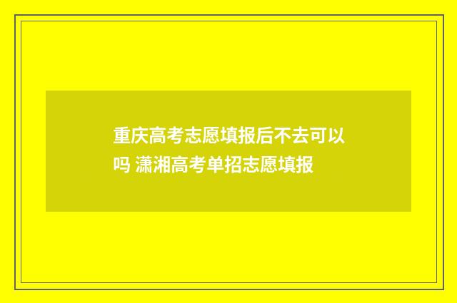 重庆高考志愿填报后不去可以吗 潇湘高考单招志愿填报