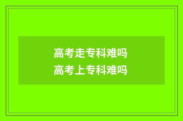 高考走专科难吗 高考上专科难吗