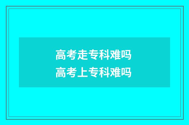 高考走专科难吗 高考上专科难吗